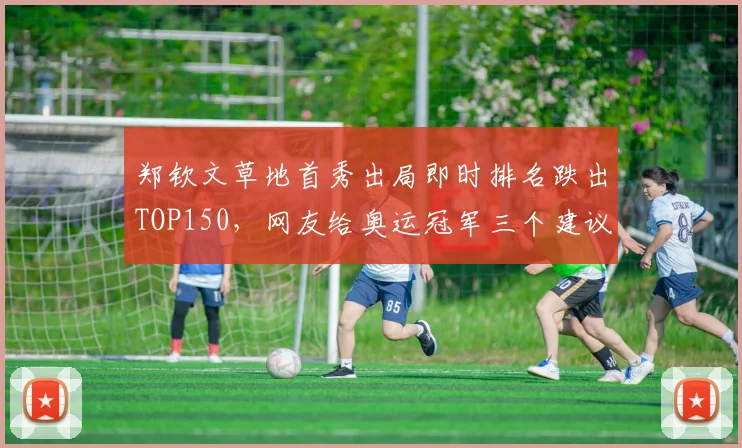 郑钦文草地首秀出局即时排名跌出TOP150，网友给奥运冠军三个建议